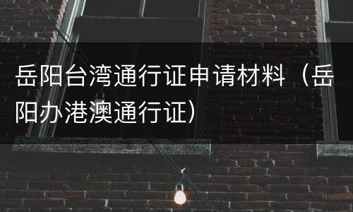 岳阳台湾通行证申请材料（岳阳办港澳通行证）