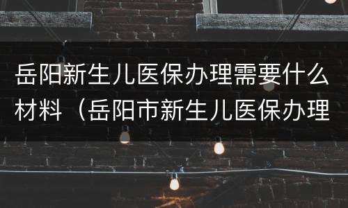 岳阳新生儿医保办理需要什么材料（岳阳市新生儿医保办理）