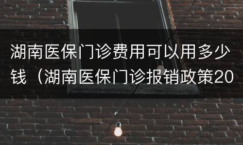 湖南医保门诊费用可以用多少钱（湖南医保门诊报销政策2021）