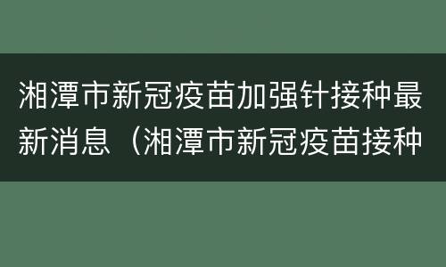 湘潭市新冠疫苗加强针接种最新消息（湘潭市新冠疫苗接种时间）
