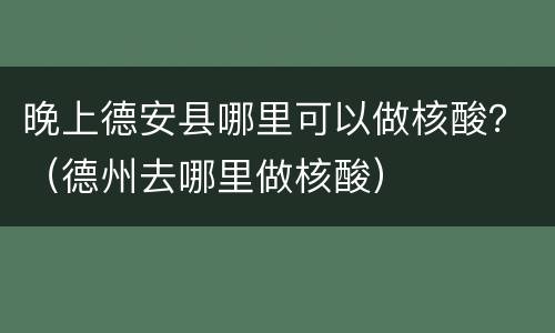 晚上德安县哪里可以做核酸？（德州去哪里做核酸）