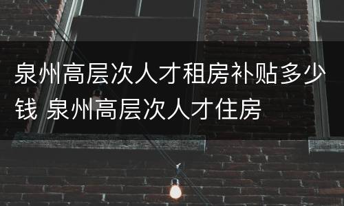 泉州高层次人才租房补贴多少钱 泉州高层次人才住房