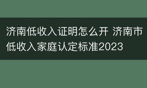 济南低收入证明怎么开 济南市低收入家庭认定标准2023