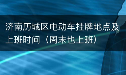 济南历城区电动车挂牌地点及上班时间（周末也上班）