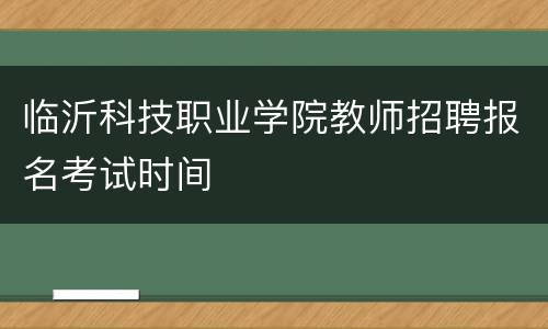 临沂科技职业学院教师招聘报名考试时间