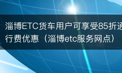 淄博ETC货车用户可享受85折通行费优惠（淄博etc服务网点）