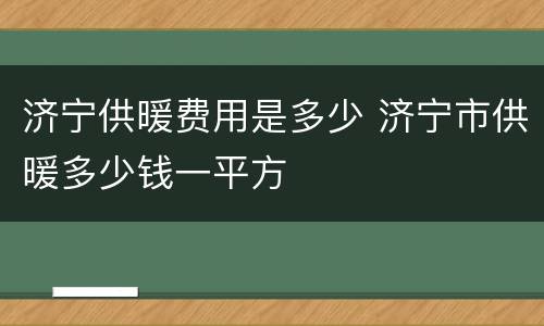 济宁供暖费用是多少 济宁市供暖多少钱一平方