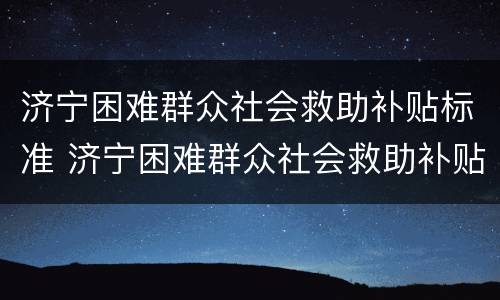 济宁困难群众社会救助补贴标准 济宁困难群众社会救助补贴标准文件