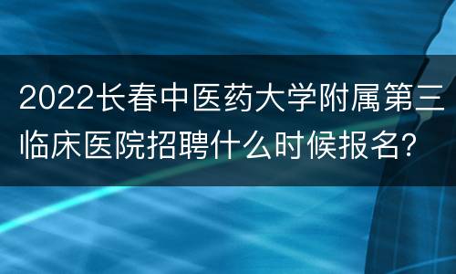 2022长春中医药大学附属第三临床医院招聘什么时候报名？