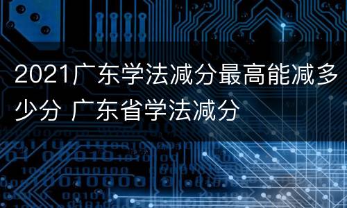 2021广东学法减分最高能减多少分 广东省学法减分