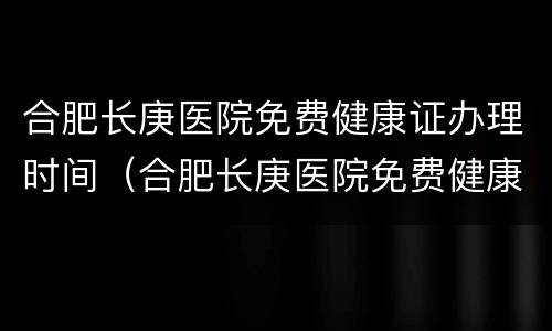合肥长庚医院免费健康证办理时间（合肥长庚医院免费健康证办理时间是多久）