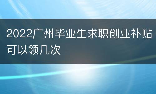 2022广州毕业生求职创业补贴可以领几次