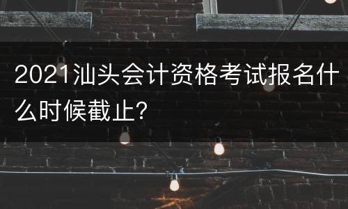 2021汕头会计资格考试报名什么时候截止？