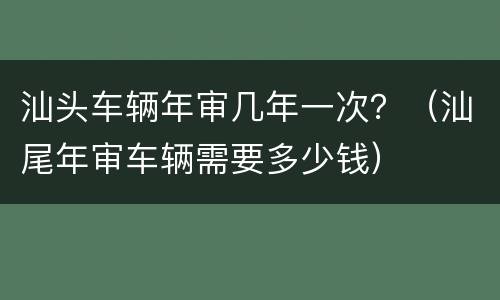 汕头车辆年审几年一次？（汕尾年审车辆需要多少钱）