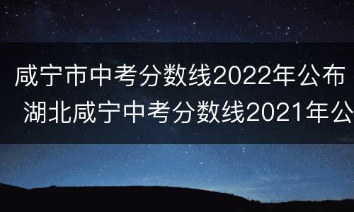 咸宁市中考分数线2022年公布 湖北咸宁中考分数线2021年公布