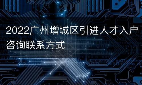 2022广州增城区引进人才入户咨询联系方式
