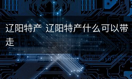 辽阳特产 辽阳特产什么可以带走