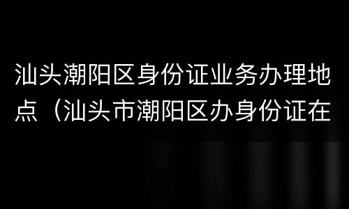 汕头潮阳区身份证业务办理地点（汕头市潮阳区办身份证在哪里办）