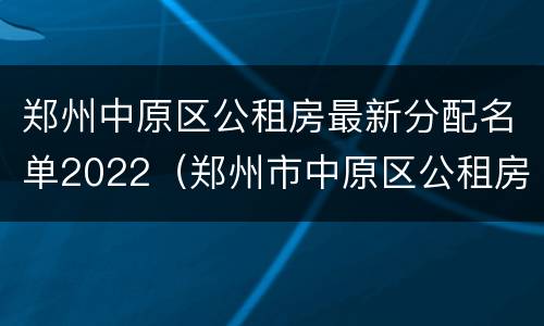 郑州中原区公租房最新分配名单2022（郑州市中原区公租房最新消息分配情况）