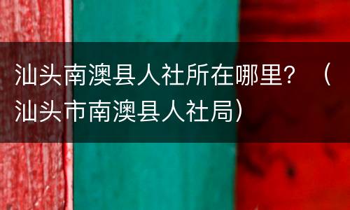 汕头南澳县人社所在哪里？（汕头市南澳县人社局）