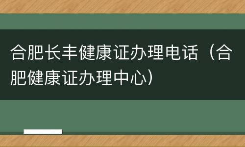 合肥长丰健康证办理电话（合肥健康证办理中心）