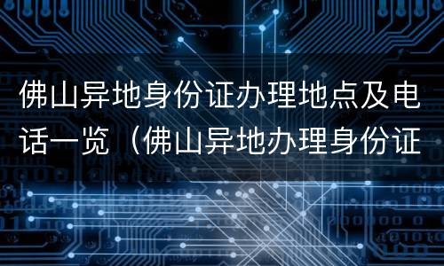 佛山异地身份证办理地点及电话一览（佛山异地办理身份证去哪里办理）