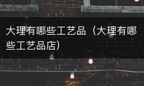 大理有哪些工艺品（大理有哪些工艺品店）