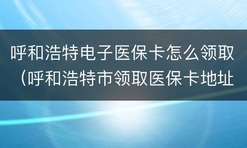 呼和浩特电子医保卡怎么领取（呼和浩特市领取医保卡地址）