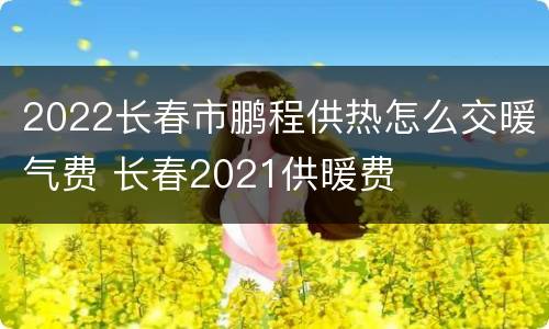 2022长春市鹏程供热怎么交暖气费 长春2021供暖费