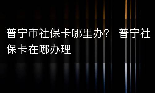 普宁市社保卡哪里办？ 普宁社保卡在哪办理