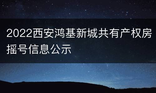 2022西安鸿基新城共有产权房摇号信息公示