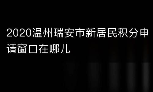 2020温州瑞安市新居民积分申请窗口在哪儿