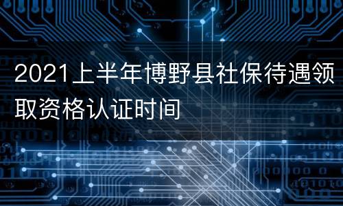 2021上半年博野县社保待遇领取资格认证时间