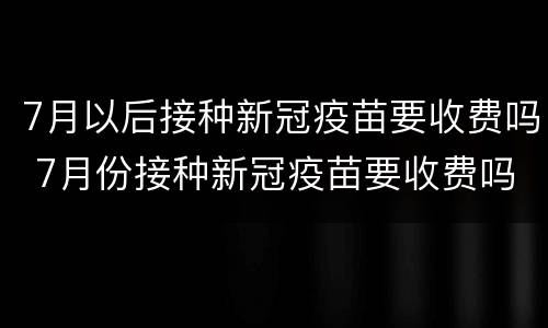 7月以后接种新冠疫苗要收费吗 7月份接种新冠疫苗要收费吗