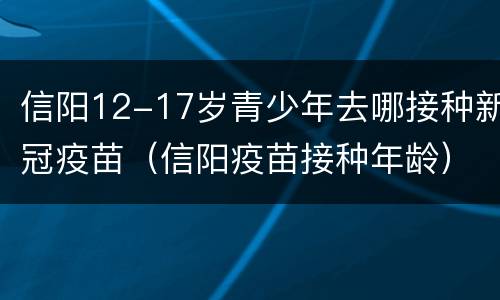 信阳12-17岁青少年去哪接种新冠疫苗（信阳疫苗接种年龄）