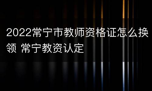 2022常宁市教师资格证怎么换领 常宁教资认定