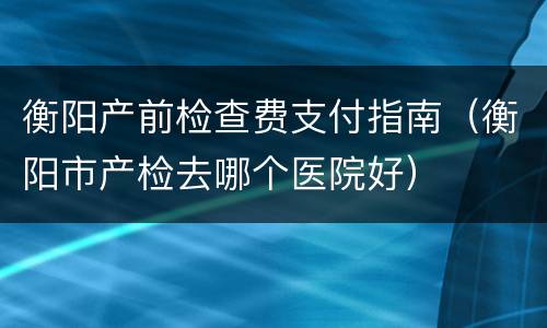 衡阳产前检查费支付指南（衡阳市产检去哪个医院好）