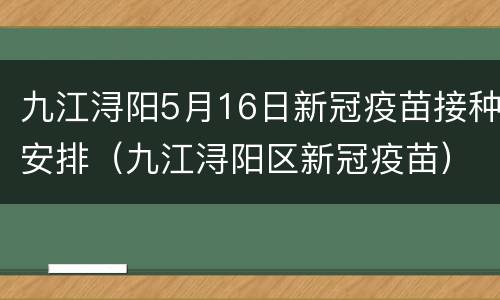 九江浔阳5月16日新冠疫苗接种安排（九江浔阳区新冠疫苗）