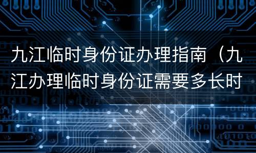 九江临时身份证办理指南（九江办理临时身份证需要多长时间）