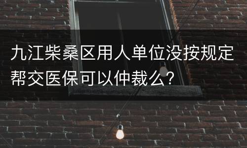 九江柴桑区用人单位没按规定帮交医保可以仲裁么?