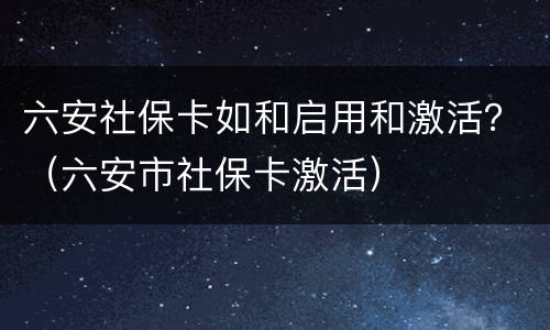 六安社保卡如和启用和激活？（六安市社保卡激活）