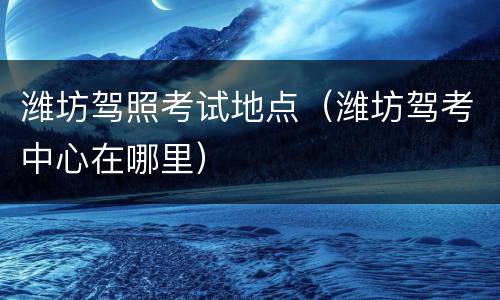 潍坊驾照考试地点（潍坊驾考中心在哪里）