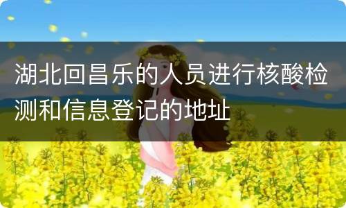 湖北回昌乐的人员进行核酸检测和信息登记的地址