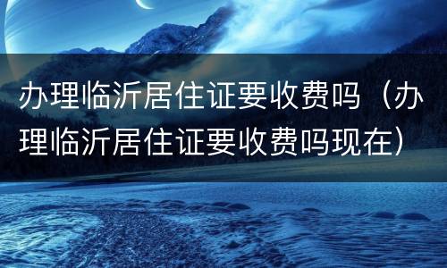 办理临沂居住证要收费吗（办理临沂居住证要收费吗现在）