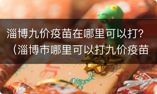 淄博九价疫苗在哪里可以打？（淄博市哪里可以打九价疫苗）