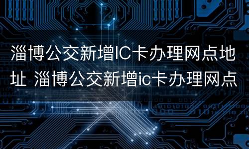 淄博公交新增IC卡办理网点地址 淄博公交新增ic卡办理网点地址在哪里