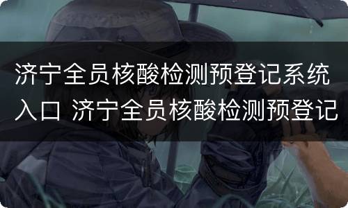 济宁全员核酸检测预登记系统入口 济宁全员核酸检测预登记系统入口在哪