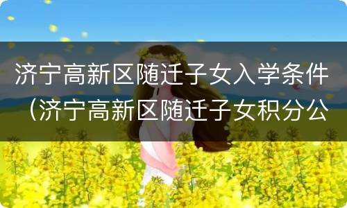 济宁高新区随迁子女入学条件（济宁高新区随迁子女积分公布）