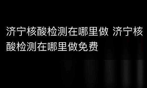济宁核酸检测在哪里做 济宁核酸检测在哪里做免费