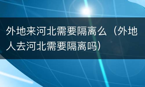 外地来河北需要隔离么（外地人去河北需要隔离吗）